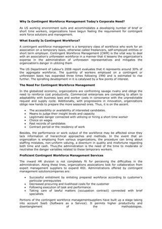 Why Is Contingent Workforce Management Today’s Corporate Need?
As US working environment suits and accommodates a developing number of brief or
short time workers, organizations have begun feeling the requirement for contingent
work force solutions and management.
What Exactly Is Contingent Workforce?
A contingent workforce management is a temporary class of workforce who work for an
association on a temporary basis, otherwise called freelancers, self-employed entities or
short term employer. Contingent Workforce Management (CWM) is the vital way to deal
with an association's unforeseen workforce in a manner that it lessens the organization's
expense in the administration of unforeseen representatives and mitigates the
organization's danger in utilizing them
The US Department of Labour’s 2008 report evaluates that it represents around 30% of
the aggregate workforce. The quantity of workers employed on a contingent or
unforeseen basis has expanded three times following 1990 and is estimated to rise
further. The spiralling development in it is catalysed by a few points of interest.
The Need For Contingent Workforce Management
In the globalized economy, organizations are confronting savage rivalry and oblige the
need to reinforce cost productivity. Commercial enterprises are competing to attain to
adaptability with business laws and worker costs in consonance with the unpredictable
request and supply cycle. Additionally, with progressions in innovation, organizations
oblige new hands to prepare the more seasoned ones. Thus, it is on the ascent.
 The accessibility or availability of interested candidates.
 Means to judge their insight levels and capacity
 Legitimate danger connected with utilizing or hiring a short time worker
 Choice on wages
 Past records of candidates
 Contract period or the residency of work
Besides, the performance or work output of the workforce may be affected since they
lack information of hierarchical approaches and methods. In the event that an
organization is employing from various organizations, the procedure can bring about
staffing mistakes, non-uniform valuing, a downturn in quality and misfortune regarding
both time and cash. Thus,the administration is the need of the time to moderate or
neutralise the danger variables related to these temporary workers.
Proficient Contingent Workforce Management Services
The inward HR division is not completely fit for perceiving the difficulties in the
administration. Along these lines, organizations associations look for collaboration from
expert management suppliers to expand ROI. Administrations offered by contingent
management solutioncompanies are:
 Successful enlistment by enlisting prepared workforce according to customer's
particular prerequisites
 Decreased procuring and livelihood costs for the customer
 Following execution of task and performance
 Taking care of lawful matters (occupation contract) connected with brief
specialists
Portions of the contingent workforce managementsuppliers have built up a stage taking
into account SaaS (Software as a Service). It permits higher productivity and
disentanglement of the methodologies.
 