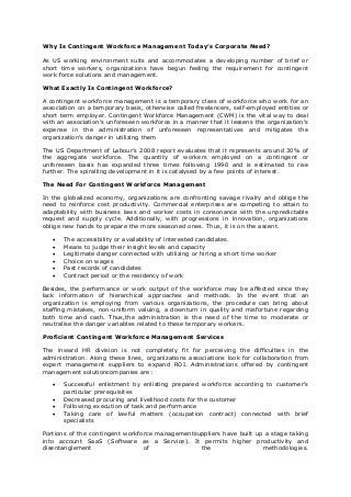 Why Is Contingent Workforce Management Today’s Corporate Need?
As US working environment suits and accommodates a developing number of brief or
short time workers, organizations have begun feeling the requirement for contingent
work force solutions and management.
What Exactly Is Contingent Workforce?
A contingent workforce management is a temporary class of workforce who work for an
association on a temporary basis, otherwise called freelancers, self-employed entities or
short term employer. Contingent Workforce Management (CWM) is the vital way to deal
with an association's unforeseen workforce in a manner that it lessens the organization's
expense in the administration of unforeseen representatives and mitigates the
organization's danger in utilizing them
The US Department of Labour’s 2008 report evaluates that it represents around 30% of
the aggregate workforce. The quantity of workers employed on a contingent or
unforeseen basis has expanded three times following 1990 and is estimated to rise
further. The spiralling development in it is catalysed by a few points of interest.
The Need For Contingent Workforce Management
In the globalized economy, organizations are confronting savage rivalry and oblige the
need to reinforce cost productivity. Commercial enterprises are competing to attain to
adaptability with business laws and worker costs in consonance with the unpredictable
request and supply cycle. Additionally, with progressions in innovation, organizations
oblige new hands to prepare the more seasoned ones. Thus, it is on the ascent.
 The accessibility or availability of interested candidates.
 Means to judge their insight levels and capacity
 Legitimate danger connected with utilizing or hiring a short time worker
 Choice on wages
 Past records of candidates
 Contract period or the residency of work
Besides, the performance or work output of the workforce may be affected since they
lack information of hierarchical approaches and methods. In the event that an
organization is employing from various organizations, the procedure can bring about
staffing mistakes, non-uniform valuing, a downturn in quality and misfortune regarding
both time and cash. Thus,the administration is the need of the time to moderate or
neutralise the danger variables related to these temporary workers.
Proficient Contingent Workforce Management Services
The inward HR division is not completely fit for perceiving the difficulties in the
administration. Along these lines, organizations associations look for collaboration from
expert management suppliers to expand ROI. Administrations offered by contingent
management solutioncompanies are:
 Successful enlistment by enlisting prepared workforce according to customer's
particular prerequisites
 Decreased procuring and livelihood costs for the customer
 Following execution of task and performance
 Taking care of lawful matters (occupation contract) connected with brief
specialists
Portions of the contingent workforce managementsuppliers have built up a stage taking
into account SaaS (Software as a Service). It permits higher productivity and
disentanglement of the methodologies.
 