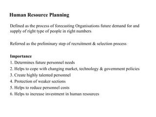 Human Resource Planning
Defined as the process of forecasting Organisations future demand for and
supply of right type of people in right numbers
Referred as the preliminary step of recruitment & selection process
Importance
1. Determines future personnel needs
2. Helps to cope with changing market, technology & government policies
3. Create highly talented personnel
4. Protection of weaker sections
5. Helps to reduce personnel costs
6. Helps to increase investment in human resources
 