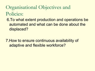 Organisational Objectives and
Policies:
6.To what extent production and operations be
automated and what can be done about the
displaced?
7.How to ensure continuous availability of
adaptive and flexible workforce?
 