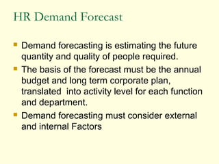 HR Demand Forecast
 Demand forecasting is estimating the future
quantity and quality of people required.
 The basis of the forecast must be the annual
budget and long term corporate plan,
translated into activity level for each function
and department.
 Demand forecasting must consider external
and internal Factors
 