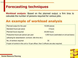5-10
Human Resource Planning
Workload analysis: Based on the planned output, a firm tires to
calculate the number of persons required for various jobs.
Forecasting techniques
An example of workload analysis
Planned output for the year 10,000 pieces
Standard hours per piece 3 hours
Planned hours required 30,000 hours
Productive hours per person per year 1,000 hours (estimated on annual basis)
(allowing for absenteeism, turnover, idle time etc.)
No. of workers required 30
If span of control in the unit is 10 per officer, then 3 officers are also required.
 