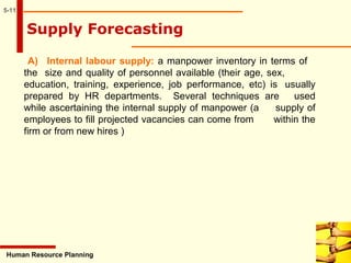 5-11
Human Resource Planning
Supply Forecasting
A) Internal labour supply: a manpower inventory in terms of
the size and quality of personnel available (their age, sex,
education, training, experience, job performance, etc) is usually
prepared by HR departments. Several techniques are used
while ascertaining the internal supply of manpower (a supply of
employees to fill projected vacancies can come from within the
firm or from new hires )
 