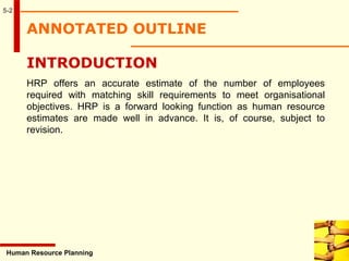ANNOTATED OUTLINE
5-2
INTRODUCTION
HRP offers an accurate estimate of the number of employees
required with matching skill requirements to meet organisational
objectives. HRP is a forward looking function as human resource
estimates are made well in advance. It is, of course, subject to
revision.
Human Resource Planning
 