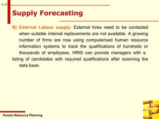 5-19
B) External Labour supply: External hires need to be contacted
when suitable internal replacements are not available. A growing
number of firms are now using computerised human resource
information systems to track the qualifications of hundreds or
thousands of employees. HRIS can provide managers with a
listing of candidates with required qualifications after scanning the
data base.
Human Resource Planning
Supply Forecasting
 