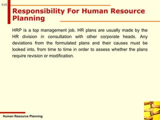 5-23
Responsibility For Human Resource
Planning
HRP is a top management job. HR plans are usually made by the
HR division in consultation with other corporate heads. Any
deviations from the formulated plans and their causes must be
looked into, from time to time in order to assess whether the plans
require revision or modification.
Human Resource Planning
 