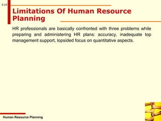 5-24
Limitations Of Human Resource
Planning
HR professionals are basically confronted with three problems while
preparing and administering HR plans: accuracy, inadequate top
management support, lopsided focus on quantitative aspects.
Human Resource Planning
 