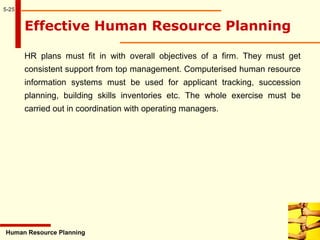 5-25
Effective Human Resource Planning
HR plans must fit in with overall objectives of a firm. They must get
consistent support from top management. Computerised human resource
information systems must be used for applicant tracking, succession
planning, building skills inventories etc. The whole exercise must be
carried out in coordination with operating managers.
Human Resource Planning
 