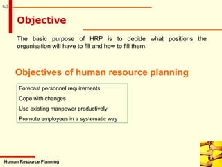 5-3
Human Resource Planning
Objective
The basic purpose of HRP is to decide what positions the
organisation will have to fill and how to fill them.
Objectives of human resource planning
Forecast personnel requirements
Cope with changes
Use existing manpower productively
Promote employees in a systematic way
 