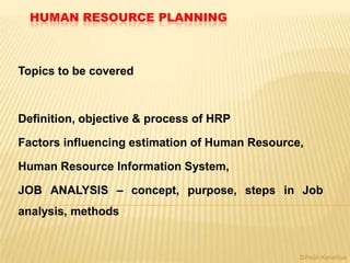 HUMAN RESOURCE PLANNING
Topics to be covered
Definition, objective & process of HRP
Factors influencing estimation of Human Resource,
Human Resource Information System,
JOB ANALYSIS – concept, purpose, steps in Job
analysis, methods
DiPeSh KaneRiya
 