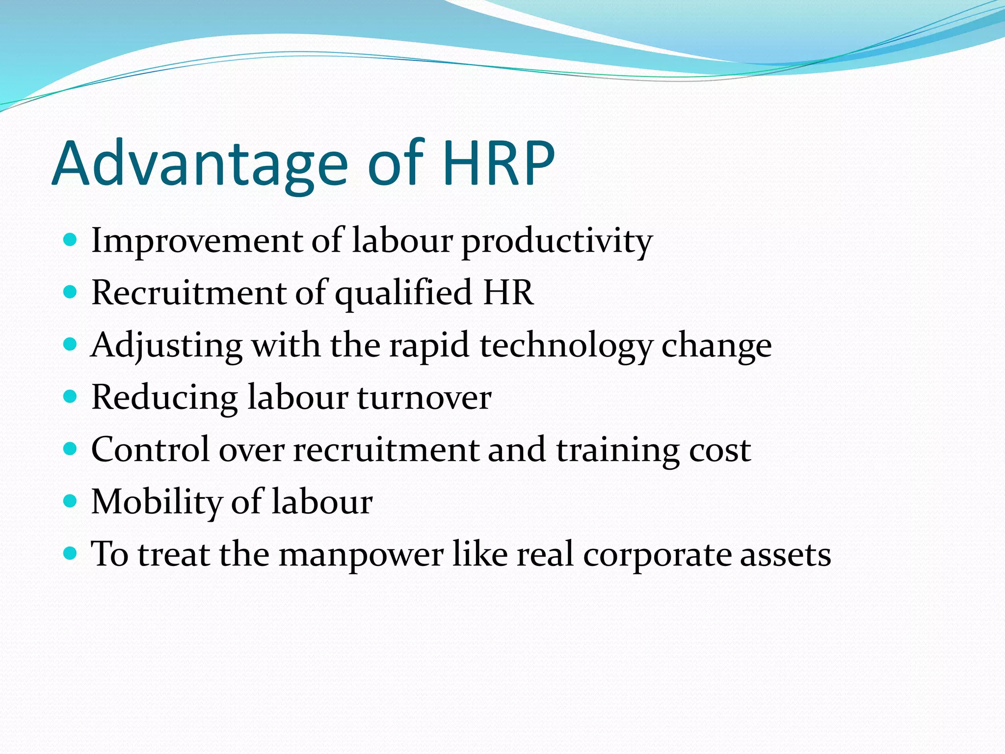 Advantage of HRP
 Improvement of labour productivity
 Recruitment of qualified HR
 Adjusting with the rapid technology change
 Reducing labour turnover
 Control over recruitment and training cost
 Mobility of labour
 To treat the manpower like real corporate assets
 