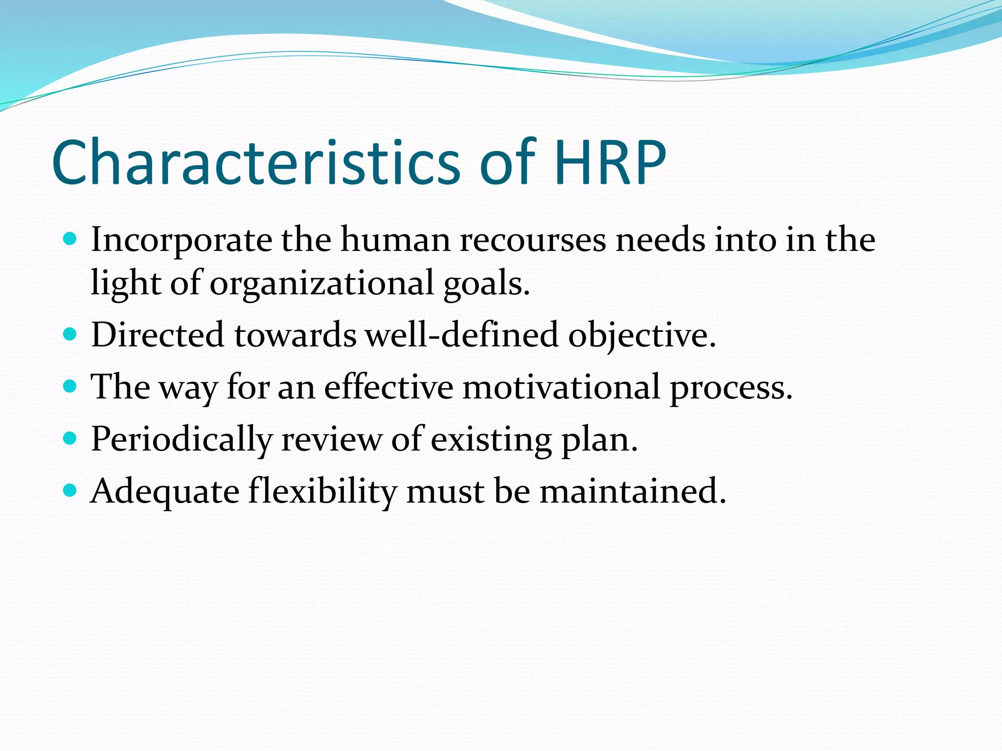 Characteristics of HRP
 Incorporate the human recourses needs into in the
light of organizational goals.
 Directed towards well-defined objective.
 The way for an effective motivational process.
 Periodically review of existing plan.
 Adequate flexibility must be maintained.
 