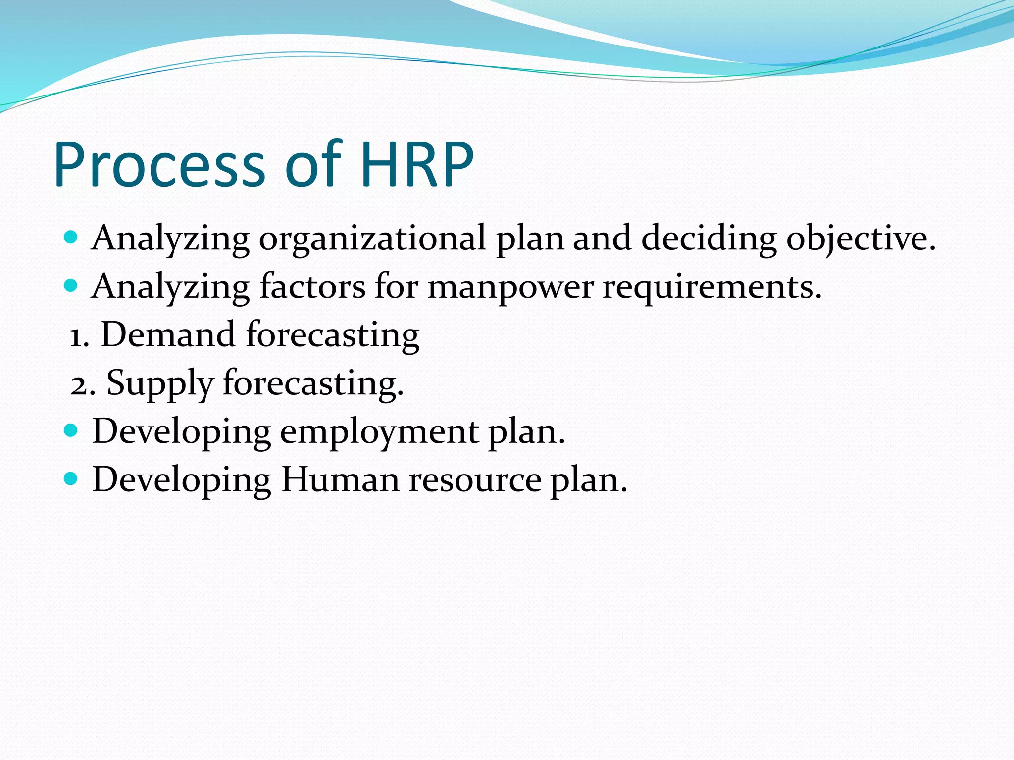 Process of HRP
 Analyzing organizational plan and deciding objective.
 Analyzing factors for manpower requirements.
1. Demand forecasting
2. Supply forecasting.
 Developing employment plan.
 Developing Human resource plan.
 