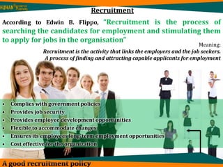 Recruitment 
According to Edwin B. Flippo, “Recruitment is the process of 
searching the candidates for employment and stimulating them 
to apply for jobs in the organisation” 
Meaning: 
Recruitment is the activity that links the employers and the job seekers. 
A process of finding and attracting capable applicants for employment 
• Complies with government policies 
• Provides job security 
• Provides employee development opportunities 
• Flexible to accommodate changes 
• Ensures its employees long-term employment opportunities 
• Cost effective for the organization 
 