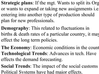 Strategic plans: If the mgt. Wants to split its Org
or wants to expand or taking new assignments i.e.
entering into another type of production should
plan for new professionals.
Demography: This related to fluctuations in
births & death rates of a particular country, it may
effect the long term policies.
The Economy: Economic conditions in the count
Technological Trends: Advances in tech. Have
effects the demand forecasting.
Social Trends: The impact of the social customs
Political Systems have had major effects.
 