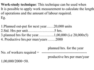 Work-study technique: This technique can be used when
It is possible to apply work measurement to calculate the length
of operations and the amount of labour required.
Eg.
1.Planned out-put for next year……20,000 units
2.Std. Hrs per unit………………….5 hrs.
3.planned hrs for the year………….1,00,000 (i.e 20,000x5)
4. Productive hrs.per man/years ……2000
planned hrs. for the year
No. of workers required = -------------------------------------
productive hrs per man/year
1,00,000/2000=50.
 