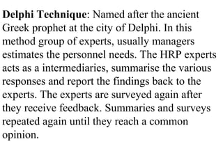 Delphi Technique: Named after the ancient
Greek prophet at the city of Delphi. In this
method group of experts, usually managers
estimates the personnel needs. The HRP experts
acts as a intermediaries, summarise the various
responses and report the findings back to the
experts. The experts are surveyed again after
they receive feedback. Summaries and surveys
repeated again until they reach a common
opinion.
 
