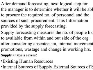 After demand forecasting, next logical step for
the manager is to determine whether it will be abl
to procure the required no. of personnel and the
sources of such procurement. This Information
provided by the supply forecasting.
Supply forecasting measures the no. of people like
to available from within and out side of the org.
after considering absenteeism, internal movement
promotions, wastage and change in working hrs.
Supply analysis covers:
•Existing Human Resources
•Internal Sources of Supply,External Sources of S
 