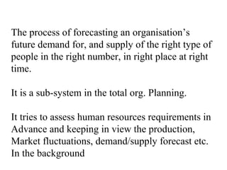 The process of forecasting an organisation’s
future demand for, and supply of the right type of
people in the right number, in right place at right
time.
It is a sub-system in the total org. Planning.
It tries to assess human resources requirements in
Advance and keeping in view the production,
Market fluctuations, demand/supply forecast etc.
In the background
 