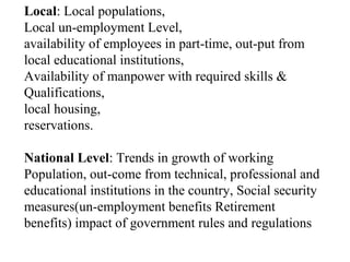 Local: Local populations,
Local un-employment Level,
availability of employees in part-time, out-put from
local educational institutions,
Availability of manpower with required skills &
Qualifications,
local housing,
reservations.
National Level: Trends in growth of working
Population, out-come from technical, professional and
educational institutions in the country, Social security
measures(un-employment benefits Retirement
benefits) impact of government rules and regulations
 