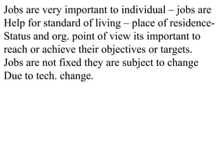 Jobs are very important to individual – jobs are
Help for standard of living – place of residence-
Status and org. point of view its important to
reach or achieve their objectives or targets.
Jobs are not fixed they are subject to change
Due to tech. change.
 