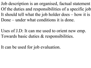 Job description is an organised, factual statement
Of the duties and responsibilities of a specific job
It should tell what the job holder does – how it is
Done – under what conditions it is done.
Uses of J.D: It can me used to orient new emp.
Towards basic duties & responsibilities.
It can be used for job evaluation.
 