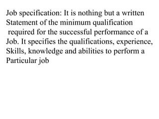 Job specification: It is nothing but a written
Statement of the minimum qualification
required for the successful performance of a
Job. It specifies the qualifications, experience,
Skills, knowledge and abilities to perform a
Particular job
 