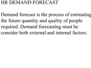 HR DEMAND FORECAST
Demand forecast is the process of estimating
the future quantity and quality of people
required. Demand forecasting must be
consider both external and internal factors.
 