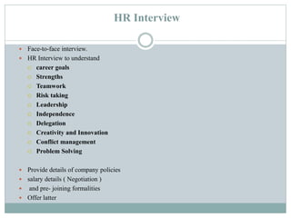 HR Interview
 Face-to-face interview.
 HR Interview to understand
 career goals
 Strengths
 Teamwork
 Risk taking
 Leadership
 Independence
 Delegation
 Creativity and Innovation
 Conflict management
 Problem Solving
 Provide details of company policies
 salary details ( Negotiation )
 and pre- joining formalities
 Offer latter
 