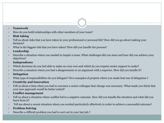  Teamwork
 How do you build relationships with other members of your team?
 Risk taking
 Tell us about risks that you have taken in your professional or personal life? How did you go about making your
decision?
 What is the biggest risk that you have taken? How did you handle the process?
 Leadership
 Describe a situation where you needed to inspire a team. What challenges did you meet and how did you achieve your
objectives?
 Independence
 Which decisions do you feel able to make on your own and which do you require senior support to make?
 Describe a situation where you had a disagreement or an argument with a superior. How did you handle it?
 Delegation
 What type of responsibilities do you delegate? Give examples of projects where you made best use of delegation.?
 Creativity and Innovation
 Tell us about a time when you had to convince a senior colleague that change was necessary. What made you think that
your new approach would be better suited?
 Conflict management
 Tell us about a situation where conflict led to a negative outcome. How did you handle the situation and what did you
learn from it?
 Tell me about a recent situation where you worked particularly effectively in order to achieve a successful outcome?
 Problem Solving
 Describe a difficult problem you had to sort out in your last job.?
 