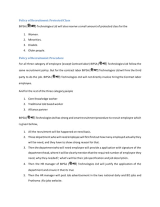 Policy of Recruitment: Protected Class
BIPSA (বীপ্সা) Technologies Ltd will also reserve a small amount of protected class for the
1. Women.
2. Minorities.
3. Disable.
4. Older people.
Policy of Recruitment: Procedure
For all three category of employee (except Contract labor) BIPSA (বীপ্সা) Technologies Ltd follow the
same recruitment policy. But for the contract labor BIPSA (বীপ্সা) Technologies Ltd will hire the third
party to do the job. BIPSA (বীপ্সা) Technologies Ltd will not directly involve hiring the Contract labor
employee.
And for the rest of the three category people
1. Core Knowledge worker
2. Traditional Job based worker
3. Alliance partner
BIPSA (বীপ্সা) TechnologiesLtd hasstrong and smartrecruitmentprocedure to recruit employee which
is given bellow,
1. All the recruitment will be happened on need basis.
2. Those departmentwhowill needemployee will firstfindouthow many employed actually they
will be need, and they have to show strong reason for that.
3. Thenthe departmentwhowill need employee will provide a application with signature of the
departmenthead,where itwillbe clearlymentionthat the required number of employee they
need, why they needed?, what’s will be their job specification and job description.
4. Then the HR manager of BIPSA (বীপ্সা) Technologies Ltd will justify the application of the
department and ensure it that its true
5. Then the HR manager will post Job advertisement in the two national daily and BD jobs and
Prothoma Alo jobs website.
 