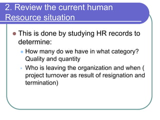  This is done by studying HR records to
determine:
 How many do we have in what category?
Quality and quantity
 Who is leaving the organization and when (
project turnover as result of resignation and
termination)
2. Review the current human
Resource situation
 