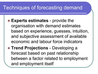 Techniques of forecasting demand
 Experts estimates - provide the
organisation with demand estimates
based on experience, guesses, intuition,
and subjective assessment of available
economic and labour force indicators
 Trend Projections - Developing a
forecast based on past relationship
between a factor related to employment
and employment itself
 