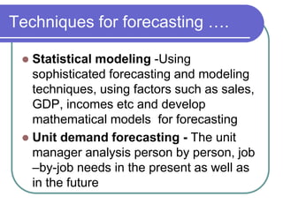 Techniques for forecasting ….
 Statistical modeling -Using
sophisticated forecasting and modeling
techniques, using factors such as sales,
GDP, incomes etc and develop
mathematical models for forecasting
 Unit demand forecasting - The unit
manager analysis person by person, job
–by-job needs in the present as well as
in the future
 