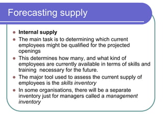 Forecasting supply
 Internal supply
 The main task is to determining which current
employees might be qualified for the projected
openings
 This determines how many, and what kind of
employees are currently available in terms of skills and
training necessary for the future.
 The major tool used to assess the current supply of
employees is the skills inventory
 In some organisations, there will be a separate
inventory just for managers called a management
inventory
 