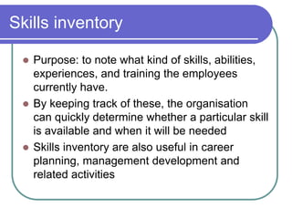 Skills inventory
 Purpose: to note what kind of skills, abilities,
experiences, and training the employees
currently have.
 By keeping track of these, the organisation
can quickly determine whether a particular skill
is available and when it will be needed
 Skills inventory are also useful in career
planning, management development and
related activities
 