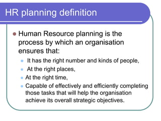 HR planning definition
 Human Resource planning is the
process by which an organisation
ensures that:
 It has the right number and kinds of people,
 At the right places,
 At the right time,
 Capable of effectively and efficiently completing
those tasks that will help the organisation
achieve its overall strategic objectives.
 