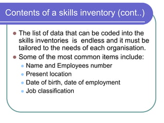 Contents of a skills inventory (cont..)
 The list of data that can be coded into the
skills inventories is endless and it must be
tailored to the needs of each organisation.
 Some of the most common items include:
 Name and Employees number
 Present location
 Date of birth, date of employment
 Job classification
 