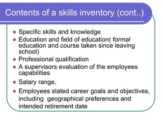 Contents of a skills inventory (cont..)
 Specific skills and knowledge
 Education and field of education( formal
education and course taken since leaving
school)
 Professional qualification
 A supervisors evaluation of the employees
capabilities
 Salary range,
 Employees stated career goals and objectives,
including geographical preferences and
intended retirement date
 