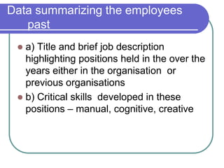 Data summarizing the employees
past
 a) Title and brief job description
highlighting positions held in the over the
years either in the organisation or
previous organisations
 b) Critical skills developed in these
positions – manual, cognitive, creative
 