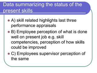 Data summarizing the status of the
present skills
 A) skill related highlights last three
performance appraisals
 B) Employee perception of what is done
well on present job e.g. skill
competencies, perception of how skills
could be improved
 C) Employees supervisor perception of
the same
 