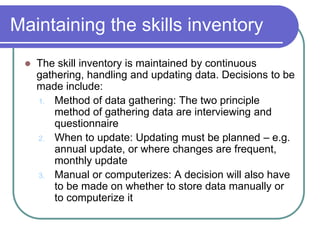 Maintaining the skills inventory
 The skill inventory is maintained by continuous
gathering, handling and updating data. Decisions to be
made include:
1. Method of data gathering: The two principle
method of gathering data are interviewing and
questionnaire
2. When to update: Updating must be planned – e.g.
annual update, or where changes are frequent,
monthly update
3. Manual or computerizes: A decision will also have
to be made on whether to store data manually or
to computerize it
 