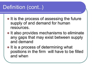 Definition (cont..)
 It is the process of assessing the future
supply of and demand for human
resources.
 It also provides mechanisms to eliminate
any gaps that may exist between supply
and demand
 It is a process of determining what
positions in the firm will have to be filled
and when
 