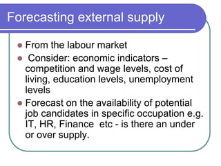 Forecasting external supply
 From the labour market
 Consider: economic indicators –
competition and wage levels, cost of
living, education levels, unemployment
levels
 Forecast on the availability of potential
job candidates in specific occupation e.g.
IT, HR, Finance etc - is there an under
or over supply.
 