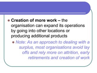  Creation of more work – the
organisation can expand its operations
by going into other locations or
producing additional products
 Note: As an approach to dealing with a
surplus, most organisations avoid lay
offs and rely more on attrition, early
retirements and creation of work
 