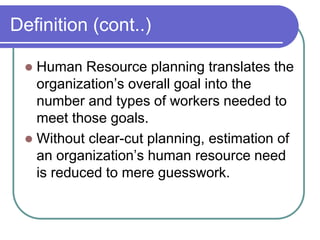 Definition (cont..)
 Human Resource planning translates the
organization’s overall goal into the
number and types of workers needed to
meet those goals.
 Without clear-cut planning, estimation of
an organization’s human resource need
is reduced to mere guesswork.
 