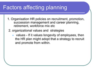 Factors affecting planning
1. Organisation HR policies on recruitment, promotion,
succession management and career planning,
retirement, workforce mix etc
2. organizational values and strategies
 values - If it values longevity of employees, then
the HR plan might adopt that a strategy to recruit
and promote from within.
 