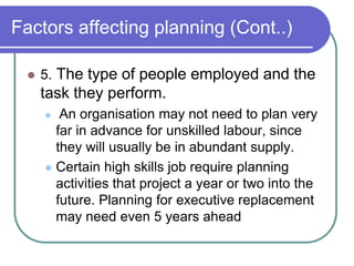 Factors affecting planning (Cont..)
 5. The type of people employed and the
task they perform.
 An organisation may not need to plan very
far in advance for unskilled labour, since
they will usually be in abundant supply.
 Certain high skills job require planning
activities that project a year or two into the
future. Planning for executive replacement
may need even 5 years ahead
 