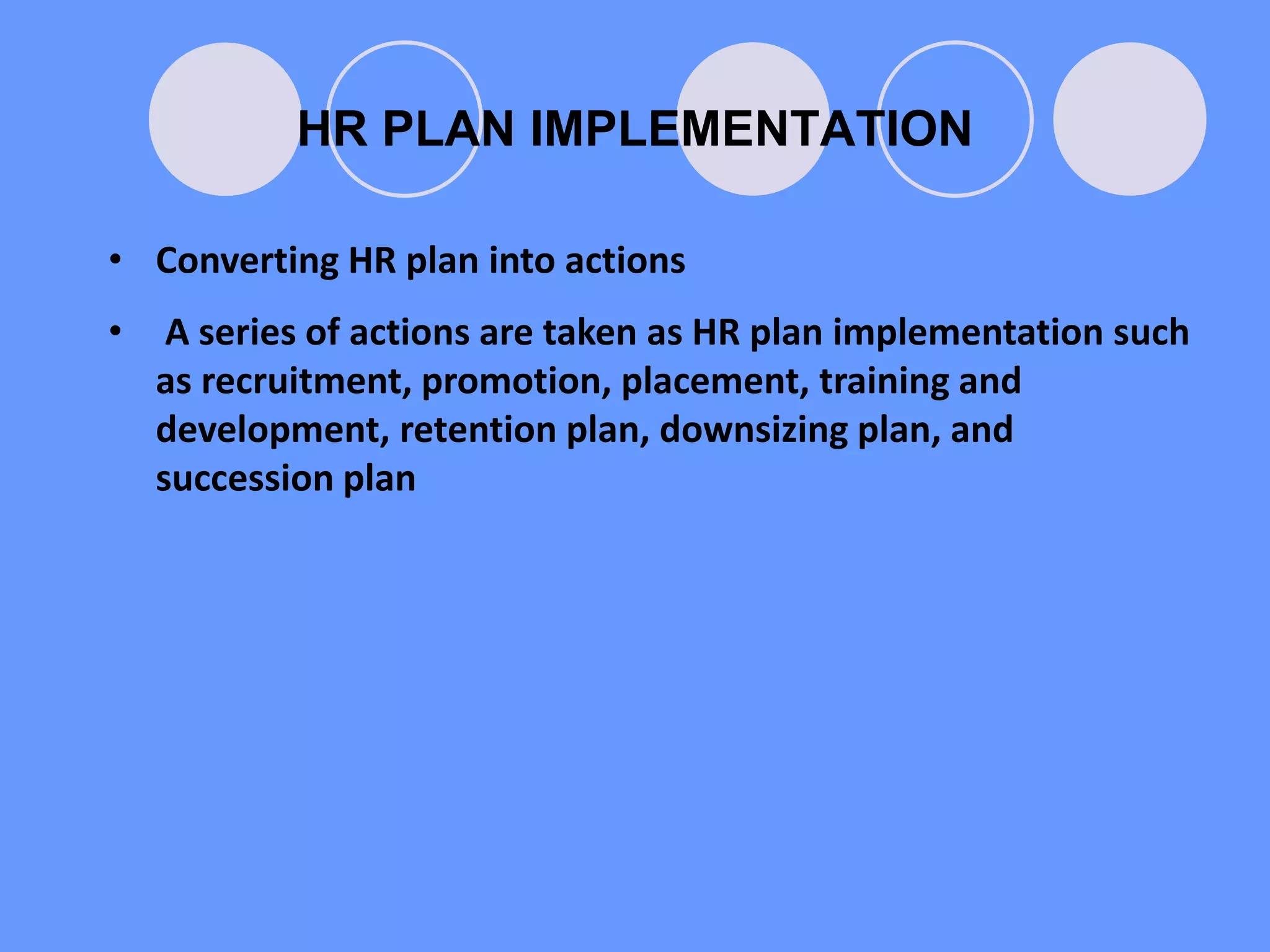 HR PLAN IMPLEMENTATION
• Converting HR plan into actions
• A series of actions are taken as HR plan implementation such
as recruitment, promotion, placement, training and
development, retention plan, downsizing plan, and
succession plan
 