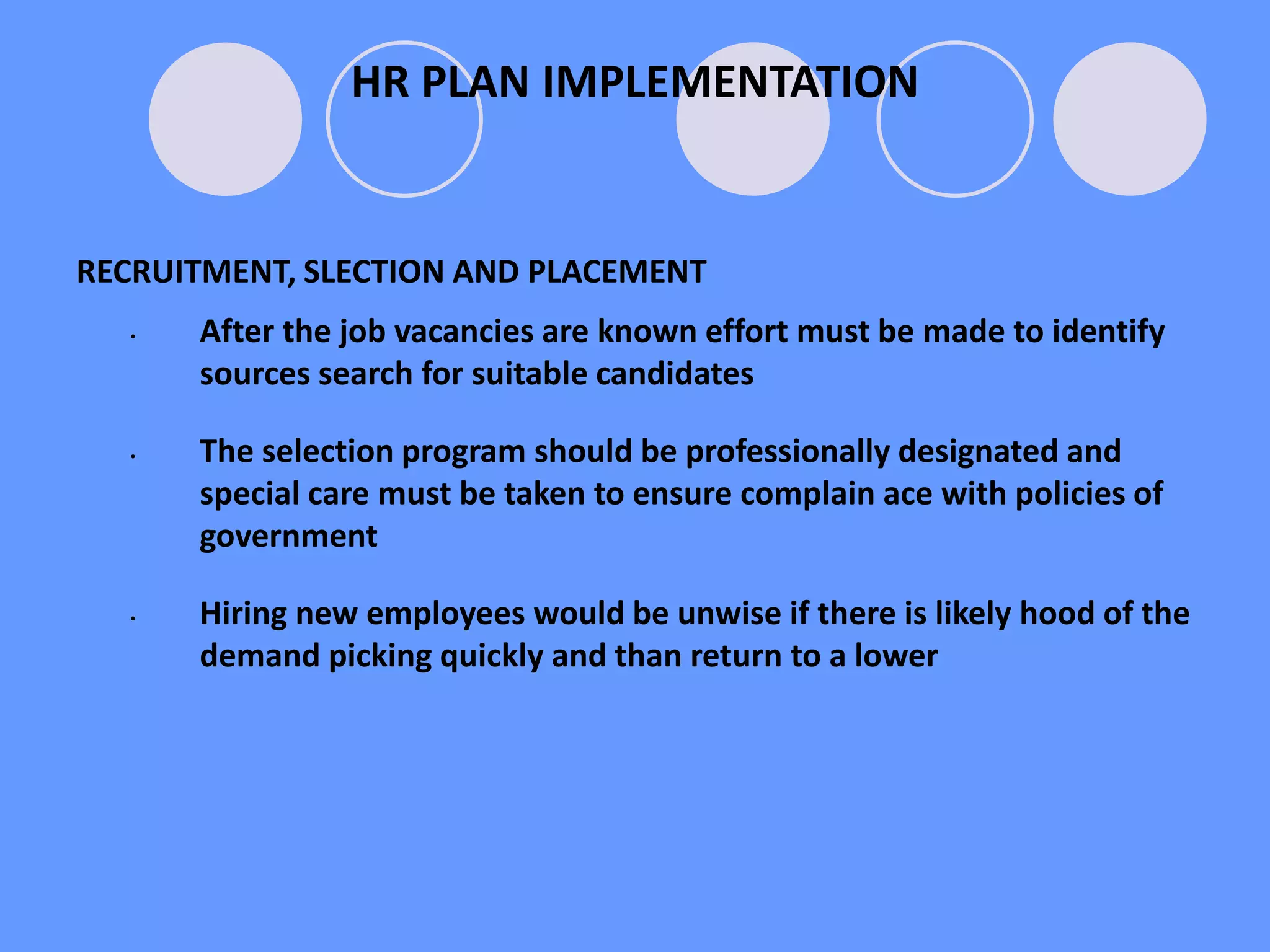 RECRUITMENT, SLECTION AND PLACEMENT
• After the job vacancies are known effort must be made to identify
sources search for suitable candidates
• The selection program should be professionally designated and
special care must be taken to ensure complain ace with policies of
government
• Hiring new employees would be unwise if there is likely hood of the
demand picking quickly and than return to a lower
HR PLAN IMPLEMENTATION
 